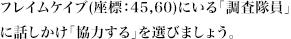フレイムケイブ(座標：45,60)にいる「調査隊員」に話しかけ「協力する」を選びましょう。