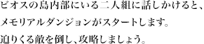 ビオスの島内部にいる二人組に話しかけると、メモリアルダンジョンがスタートします。迫りくる敵を倒し、攻略しましょう。