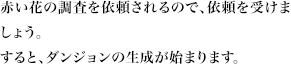 赤い花の調査を依頼されるので、依頼を受けましょう。すると、ダンジョンの生成が始まります。