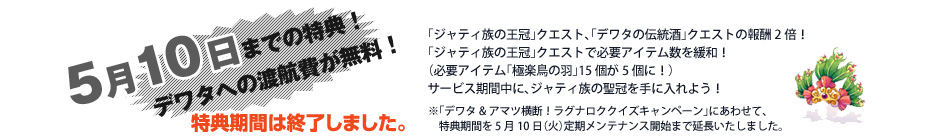 4月26日までの特典！デワタへの渡航費が無料！「ジャティ族の聖冠」クエスト、「デワタの伝統酒」クエストの報酬2倍！「ジャティ族の聖冠」クエストで必要アイテム数を緩和！
（必要アイテム「極楽鳥の羽」15個が5個に！）サービス期間中に、ジャティ族の聖冠を手に入れよう！