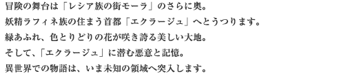 冒険の舞台は「レシア族の街モーラ」のさらに奥。妖精ラフィネ族の住まう首都「エクラージュ」へとうつります。緑あふれ、色とりどりの花が咲き誇る美しい大地。そして、「エクラージュ」に潜む悪意と記憶。異世界での物語は、いま未知の領域へ突入します。