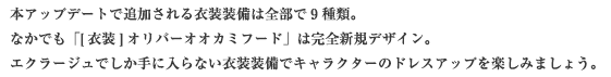 本アップデートで追加される衣装装備は全部で9種類。なかでも「[衣装] オリバーオオカミフード」は完全新規デザイン。エクラージュでしか手に入らない衣装装備でキャラクターのドレスアップを楽しみましょう。
