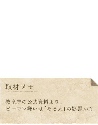 教皇、身長：127cm、体重：23kg、趣味：お祈り、特技：聖歌を歌うこと、好き：ニルエン大神官、イチゴショートケーキ、嫌い：悪い人、ピーマン、取材メモ：教皇庁の公式資料より。ピーマン嫌いは「ある人」の影響か！？