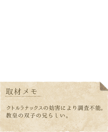 ルーミン　身長：？、体重：？、趣味：？、特技：？、好き：妹（教皇）、嫌い：？、取材メモ：クトルラナックスの妨害により調査不能。教皇の双子の兄らしい。