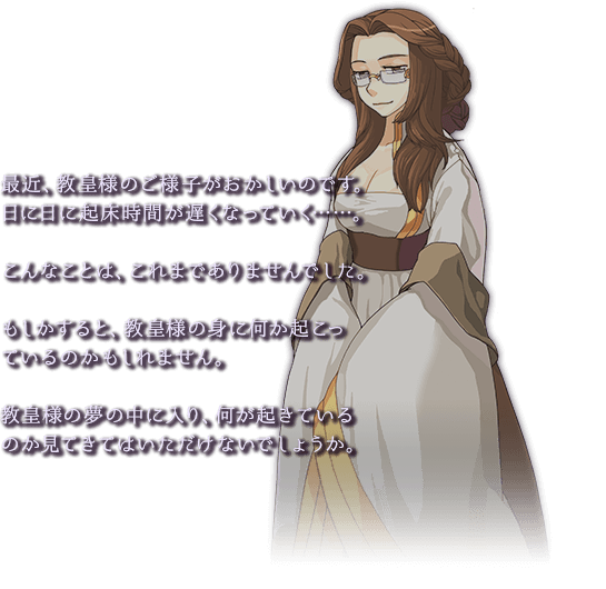 最近、教皇様のご様子がおかしいのです。日に日に起床時間が遅くなっていく・・・。こんなことは、これまでありませんでした。もしかすると、教皇様の身に何か起こっているのかもしれません。教皇様の夢の中に入り、何が起きているのか見てきてはいただけないでしょうか。