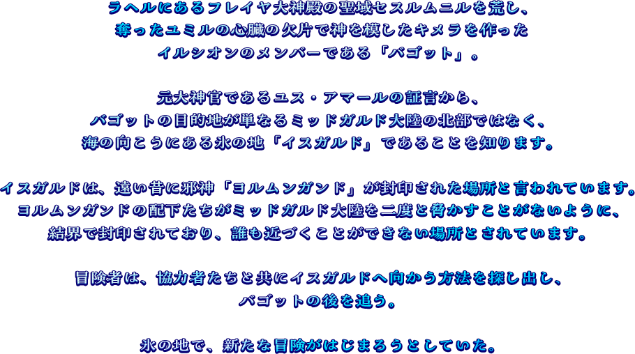 ラヘルにあるフレイヤ大神殿の聖域セスルムニルを荒し、奪ったユミルの心臓の欠片で神を模したキメラを作ったイルシオンのメンバー「バゴット」。元大神官であるユス・アマールの証言から、バゴットの目的地が単なるミッドガルド大陸の北部ではなく、海の向こうにある氷の地「イスガルド」であることを知る。イスガルドは、遠い昔に邪神「ヨムルガンド」が封印されたと伝えられる場所。ヨルムンガンドの配下たちがミッドガルド大陸を二度と脅かすことがないように結界で封印されており、誰も近づくことができない。冒険者は協力者たちと共にイスガルドへ向かう方法を探し出し、バゴットの後を追うことにする。氷の地で、新たな冒険がはじまろうとしていた。