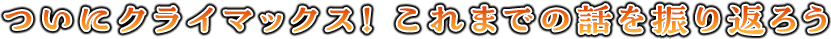 ついにクライマックス！　これまでの話を振り返ろう
