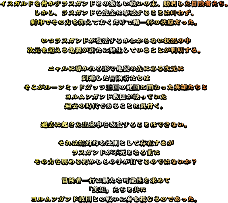 イスガルドを脅かすラスガンドとの激しい戦いの末、勝利した冒険者たち。しかし、ラスガンドを完全に撃破することは叶わず、封印でその力を抑えておくだけで精一杯の状態だった。いつラスガンドが復活するかわからない状況の中次元を超える亀裂が新たに発生していることが判明する。ニャルに導かれる形で亀裂の先にある次元に到達した冒険者たちはそこがルーンミッドガッツ王国の建国に関わった英雄たちとヨルムンガンド教団が戦っていた過去の時代であることに気付く。過去に起きた出来事を改変することはできない。それは絶対的な法則として存在するがラスガンドが不死となる前にその力を弱める何かしらの手が打てるのではないか？冒険者一行は新たな可能性を求めて「英雄」たちと共にヨルムンガンド教団との戦いに身を投じるのであった。