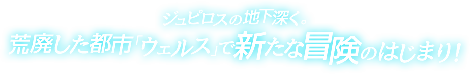 ジュピロスの地下深く。荒廃した都市「ウェルス」で新たな冒険のはじまり！