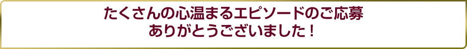たくさんの心温まるエピソードのご応募ありがとうございました！