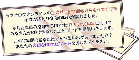 ラグナロクオンラインの正式サービス開始からもうすぐ17年平成が終わり令和の時代が訪れました。あらたな時代を迎えるROでは17（いいな）周年に向けてみなさんがROで体験したエピソードを募集いたします。この17年間の冒険にはどんな思い出がありましたか？あなたの大切なROエピソードをおしえてください。