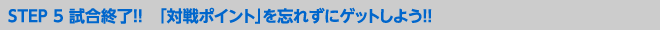 STEP 5 試合終了!! 「対戦ポイント」を忘れずにゲットしよう!!
