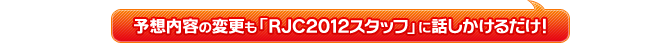 予想内容の変更も「RJC2012スタッフ」に話しかけるだけ！