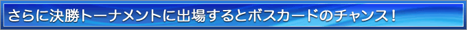さらに決勝トーナメントに出場するとボスカードのチャンス！ 