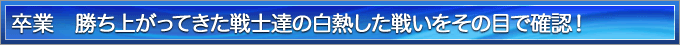 卒業　勝ち上がってきた戦士達の白熱した戦いをその目で確認！