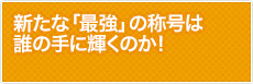 新たな「最強」の称号は誰の手に輝くのか!