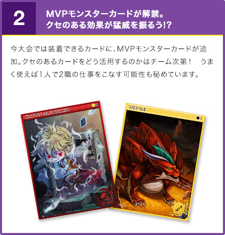 2. MVPモンスターカードが解禁。クセのある効果が猛威を振るう!? 今大会では装着できるカードに、MVPモンスターカードが追加。クセのあるカードをどう活用するのかはチーム次第！　うまく使えば1人で2職の仕事をこなす可能性も秘めています。