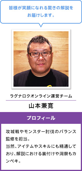 皆様が笑顔になれる驚きの解説をお届けします。 ラグナロクオンライン運営チーム 山本兼寛 攻城戦やモンスター討伐のバランス監修を担当。当然、アイテムやスキルにも精通しており、解説における裏付けや洞察もカンペキ。