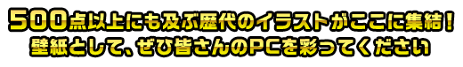 500点以上にも及ぶ歴代のイラストがここに集結！壁紙として、ぜひ皆さんのPCを彩ってください
