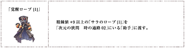 「覚醒ローブ [1]」精錬値+9以上の「サラのローブ[1]」を「次元の狭間　時の通路02」にいる「助手」に渡す。