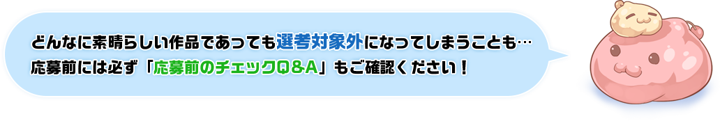 どんなに素晴らしい作品であっても選考対象外になってしまうことも…応募前には必ず「応募前のチェックQ&A」もご確認ください！