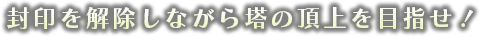 封印を解除しながら塔の頂上を目指せ！