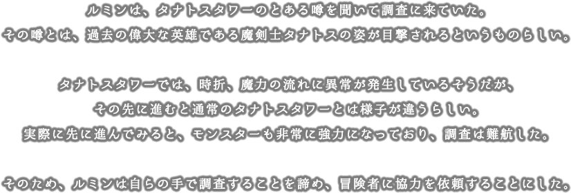 ルミンは、タナトスタワーのとある噂を聞いて調査に来ていた。その噂とは、過去の偉大な英雄である魔剣士タナトスの姿が目撃されるというものらしい。タナトスタワーでは、時折、魔力の流れに異常が発生しているそうだが、その先に進むと通常のタナトスタワーとは様子が違うらしい。実際に先に進んでみると、モンスターも非常に強力になっており、調査は難航した。そのため、ルミンは自らの手で調査することを諦め、冒険者に協力を依頼することにした。
