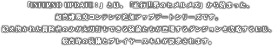 「INFERNO UPDATE:」とは、「並行世界のヒメルメズ」から始まった、超難関コンテンツ追加アップデートシリーズです。鍛え抜かれた冒険者のみが太刀打ちできる強敵たちが登場するダンジョンを攻略するには、最高峰の装備とプレイヤースキルが要求されます。
