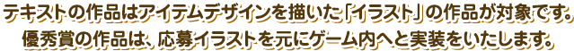 テキストの作品はアイテムデザインを描いた「イラスト」の作品が対象です。優秀賞の作品は、応募イラストを元にゲーム内へと実装をいたします。