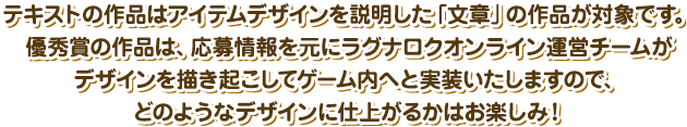 テキストの作品はアイテムデザインを説明した「文章」の作品が対象です。優秀賞の作品は、応募情報を元にラグナロクオンライン運営チームがデザインを描き起こしてゲーム内へと実装いたしますので、どのようなデザインに仕上がるかはお楽しみ！