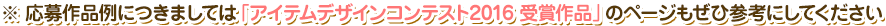 ※ 応募作品例につきましては「アイテムデザインコンテスト2016 受賞作品」のページもぜひ参考にしてください