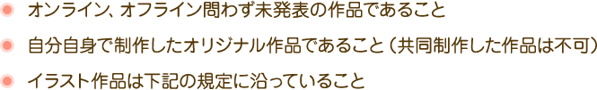 オンライン、オフライン問わず未発表の作品であること自分自身で制作したオリジナル作品であることイラスト作品は下記の規定に沿っていること
