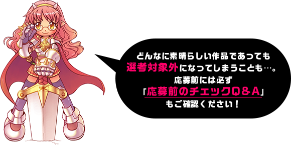 どんなに素晴らしい作品であっても選考対象外になってしまうことも…。応募前には必ず「応募前のチェックQ&A」もご確認ください！