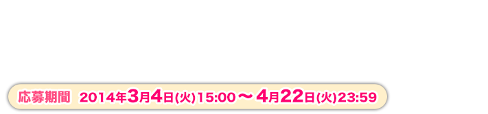 応募期間 2014年3月4日（火）15：00～4月22日（火）23：59