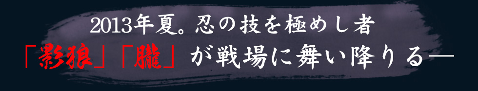 2013年夏。忍の技を極めし者「影狼」「朧」が戦場に舞い降りる―