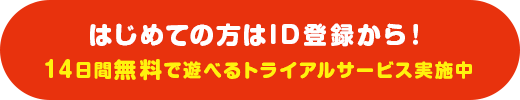 はじめての方はID登録から!14日間無料で遊べるトライアルサービス実施中