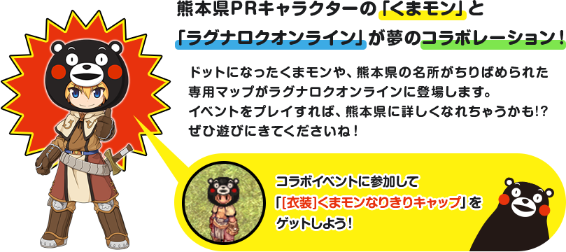 熊本県PRキャラクターの「くまモン」と「ラグナロクオンライン」が夢のコラボレーション！ドットになったくまモンや、熊本県の名所がちりばめられた専用マップがラグナロクオンラインに登場します。イベントをプレイすれば、熊本県に詳しくなれちゃうかも!?ぜひ遊びにきてくださいね！コラボイベントに参加して「[衣装]くまモンなりきりキャップ」をゲットしよう！