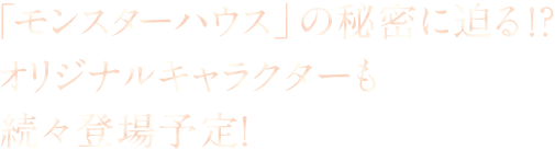 「モンスターハウス」の秘密に迫る!?オリジナルキャラクターも続々登場予定！