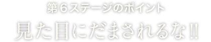 第6ステージのポイント見た目にだまされるな!!