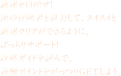 最速を目指せ！他の冒険者と協力して、スイスイと最速クリアができるように、ばっちりサポート！攻略ガイドを読んで、報酬ポイントをがっつりGETしよう。