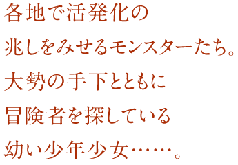 各地で活発化の兆しをみせるモンスターたち。大勢の手下とともに冒険者を探している幼い少年少女……。