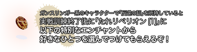 ガンスリンガー系のキャラクターで「反逆の証」を所持していると実戦訓練終了後に「たれリベリオン[1]」に以下の特別なエンチャントから好きなひとつを選んでつけてもらえるぞ！