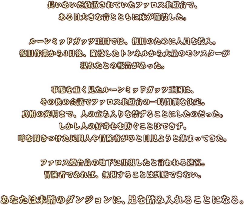 長いあいだ放置されていたファロス北燈台で、ある日大きな音とともに床が陥没した。
                    ルーンミッドガッツ王国では、復旧のために人員を投入。
                    復旧作業から3日後、陥没したトンネルから大量のモンスターが現れたとの報告があった。
                    事態を重く見たルーンミッドガッツ王国は、その後の会議でファロス北燈台の一時閉鎖を決定。真相の究明まで、人の立ち入りを禁ずることにしたのだった。
                    しかし人の好奇心を防ぐことはできず、噂を聞きつけた民間人や冒険者がひと目見ようと集まってきた。
                    ファロス燈台島の地下に出現したと言われる迷宮。
                    冒険者であれば、無視することは到底できない。
                    あなたは未踏のダンジョンに、足を踏み入れることになる。
                    
