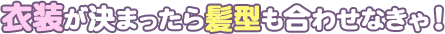 衣装が決まったら髪型も合わせなきゃ！