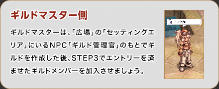 ギルドマスター側 ギルドマスターは、「広場」の「セッティングエリア」にいるNPC「ギルド管理官」のもとでギルドを作成した後、STEP3でエントリーを済ませたギルドメンバーを加入させましょう。