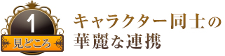 見どころ１ キャラクター同士の華麗な連携