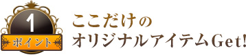 ポイント１ ここだけのオリジナルアイテムGet！