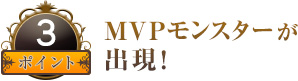 ポイント３ MVPモンスターが出現！