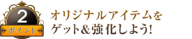 オリジナルアイテムをゲット＆強化しよう！