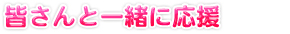皆さんと一緒に応援！